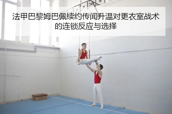 法甲巴黎姆巴佩续约传闻升温对更衣室战术的连锁反应与选择